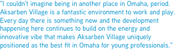 "I couldn't imagine being in another place in Omaha, period. Aksarben Village is a fantastic environment to work and play. Every day there is something new and the development happening here continues to build on the energy and innovative vibe that makes Aksarben Village uniquely positioned as the best fit in Omaha for young professionals."