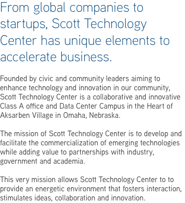 From global companies to startups, Scott Technology Center has unique elements to accelerate business. Founded by civic and community leaders aiming to enhance technology and innovation in our community, Scott Technology Center is a collaborative and innovative Class A office and Data Center Campus in the Heart of Aksarben Village in Omaha, Nebraska. The mission of Scott Technology Center is to develop and facilitate the commercialization of emerging technologies while adding value to partnerships with industry, government and academia. This very mission allows Scott Technology Center to to provide an energetic environment that fosters interaction, stimulates ideas, collaboration and innovation.
